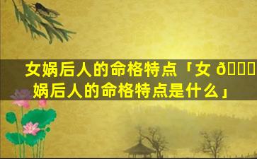 女娲后人的命格特点「女 🐕 娲后人的命格特点是什么」